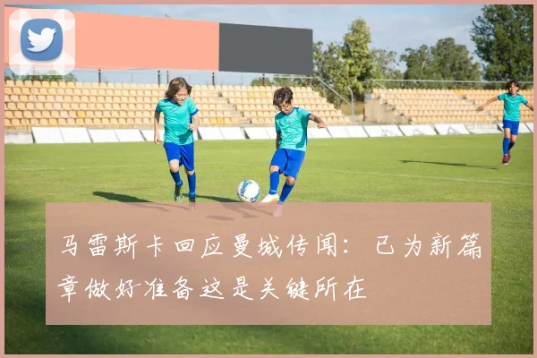 马雷斯卡回应曼城传闻：已为新篇章做好准备这是关键所在