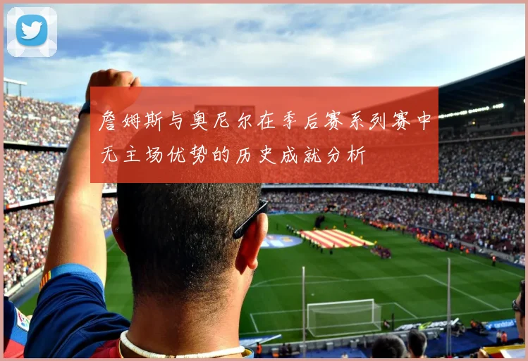 詹姆斯与奥尼尔在季后赛系列赛中无主场优势的历史成就分析