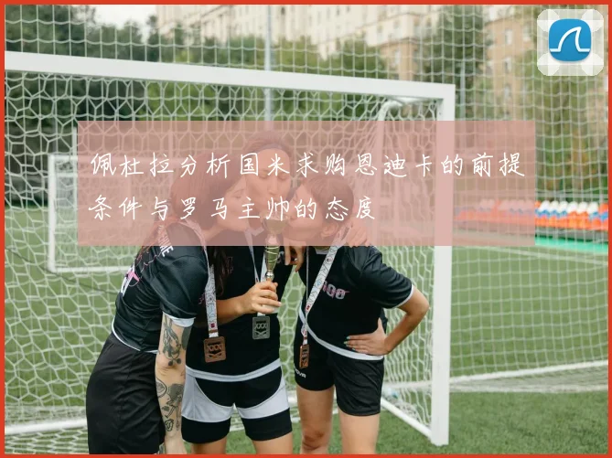 佩杜拉分析国米求购恩迪卡的前提条件与罗马主帅的态度