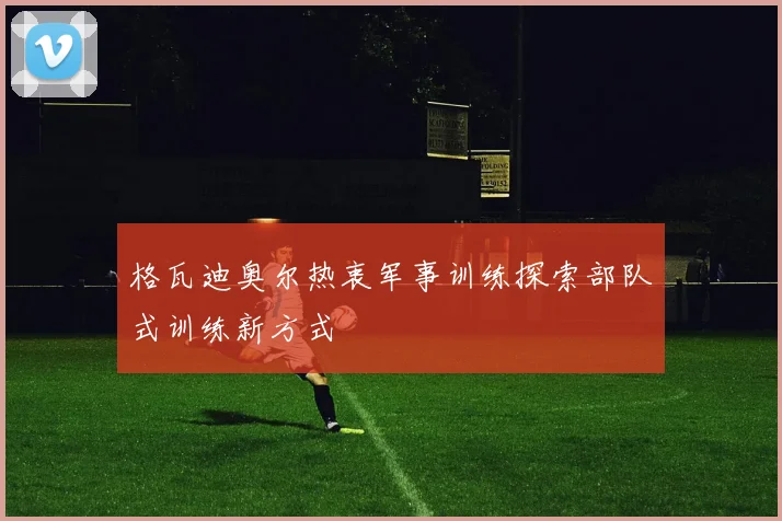 格瓦迪奥尔热衷军事训练探索部队式训练新方式