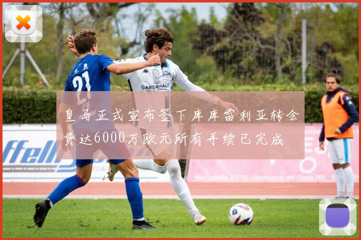 皇马正式宣布签下库库雷利亚转会费达6000万欧元所有手续已完成