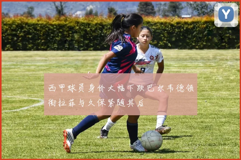 西甲球员身价大幅下跌巴尔韦德领衔拉菲与久保紧随其后