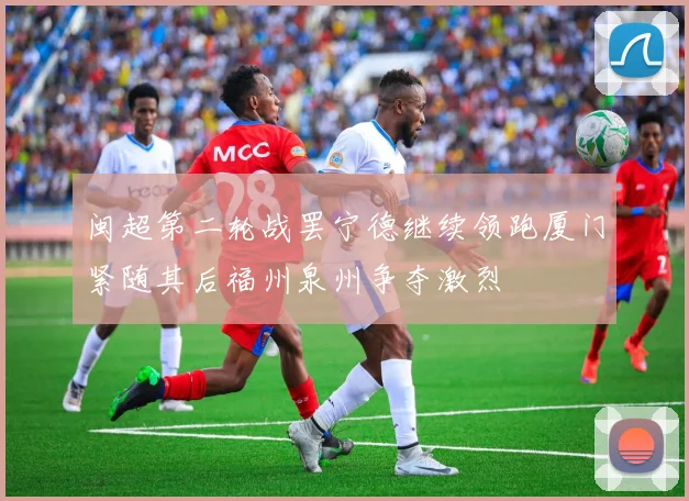 闽超第二轮战罢宁德继续领跑厦门紧随其后福州泉州争夺激烈