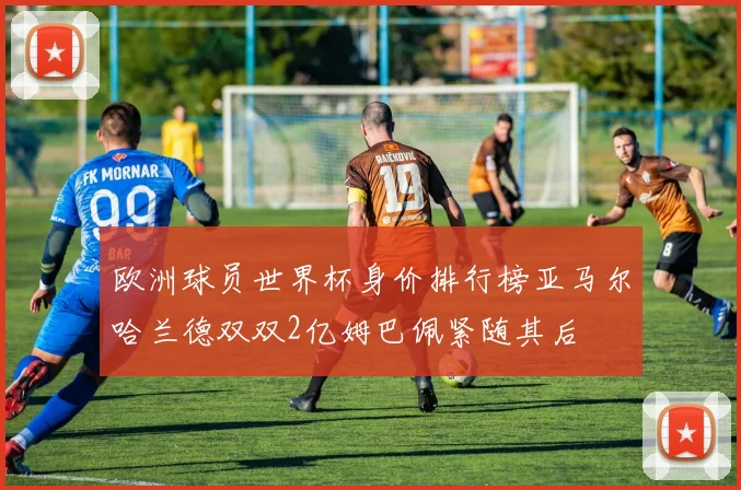 欧洲球员世界杯身价排行榜亚马尔哈兰德双双2亿姆巴佩紧随其后