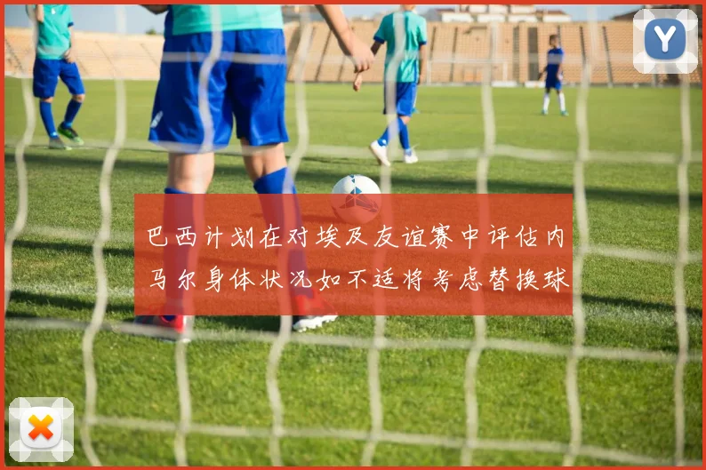 巴西计划在对埃及友谊赛中评估内马尔身体状况如不适将考虑替换球员