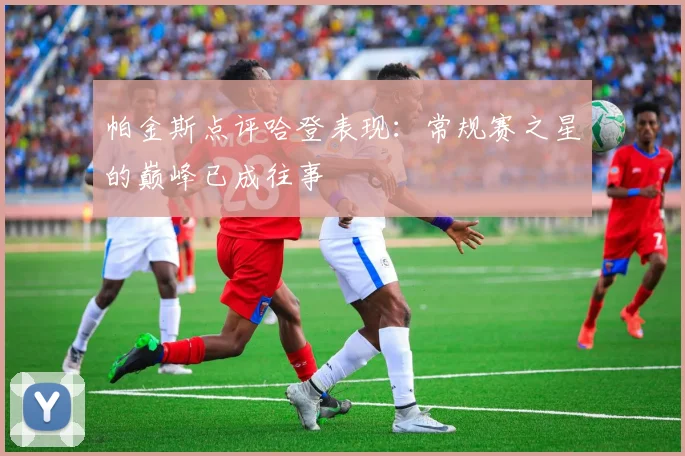 帕金斯点评哈登表现：常规赛之星的巅峰已成往事