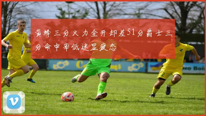 黄蜂三分火力全开却差51分爵士三分命中率低迷显疲态
