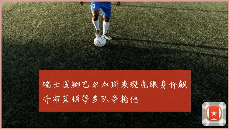 瑞士国脚巴尔加斯表现亮眼身价飙升布莱顿等多队争抢他