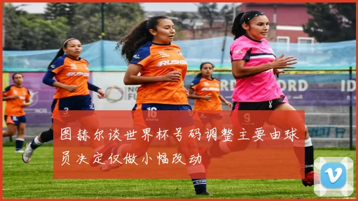 图赫尔谈世界杯号码调整主要由球员决定仅做小幅改动