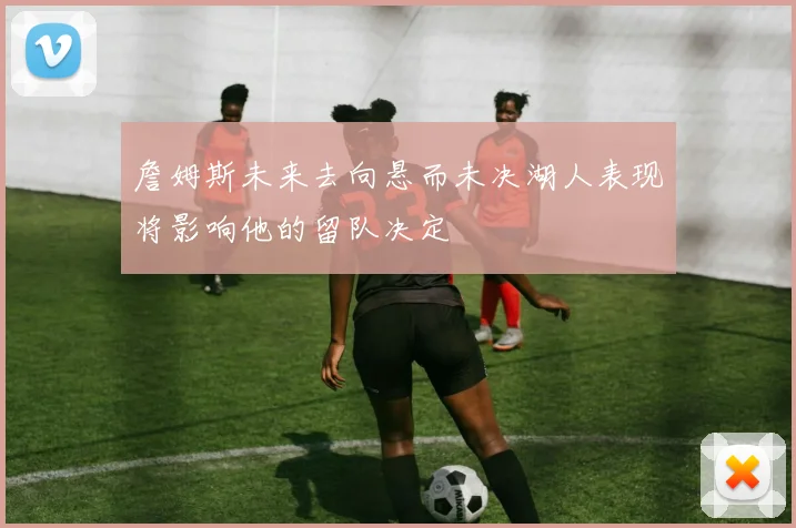 詹姆斯未来去向悬而未决湖人表现将影响他的留队决定